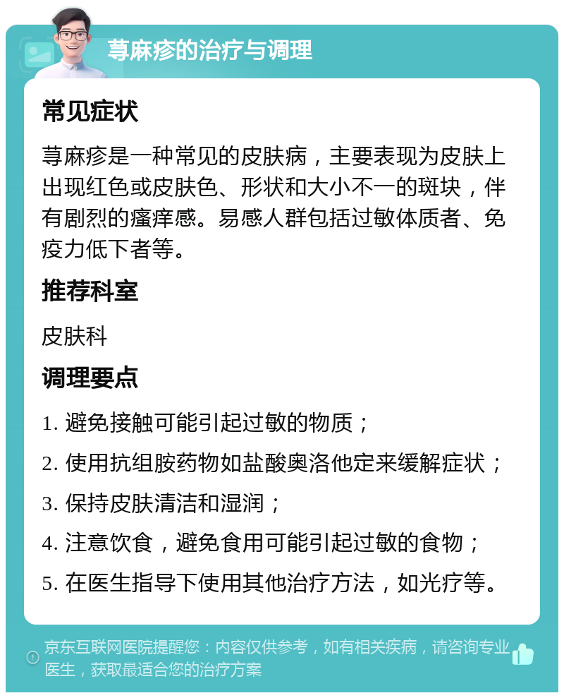 荨麻疹的治疗与调理 常见症状 荨麻疹是一种常见的皮肤病，主要表现为皮肤上出现红色或皮肤色、形状和大小不一的斑块，伴有剧烈的瘙痒感。易感人群包括过敏体质者、免疫力低下者等。 推荐科室 皮肤科 调理要点 1. 避免接触可能引起过敏的物质； 2. 使用抗组胺药物如盐酸奥洛他定来缓解症状； 3. 保持皮肤清洁和湿润； 4. 注意饮食，避免食用可能引起过敏的食物； 5. 在医生指导下使用其他治疗方法，如光疗等。