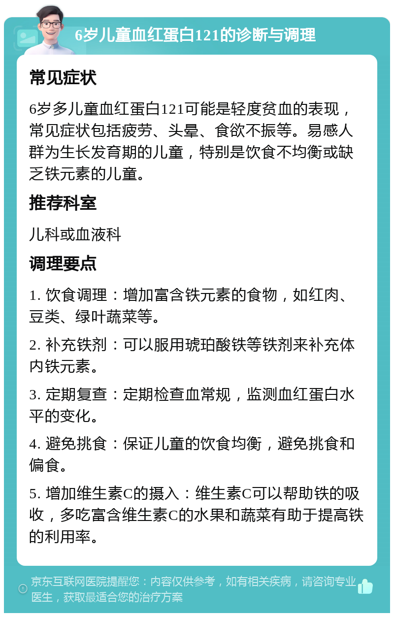 6岁儿童血红蛋白121的诊断与调理 常见症状 6岁多儿童血红蛋白121可能是轻度贫血的表现，常见症状包括疲劳、头晕、食欲不振等。易感人群为生长发育期的儿童，特别是饮食不均衡或缺乏铁元素的儿童。 推荐科室 儿科或血液科 调理要点 1. 饮食调理：增加富含铁元素的食物，如红肉、豆类、绿叶蔬菜等。 2. 补充铁剂：可以服用琥珀酸铁等铁剂来补充体内铁元素。 3. 定期复查：定期检查血常规，监测血红蛋白水平的变化。 4. 避免挑食：保证儿童的饮食均衡，避免挑食和偏食。 5. 增加维生素C的摄入：维生素C可以帮助铁的吸收，多吃富含维生素C的水果和蔬菜有助于提高铁的利用率。