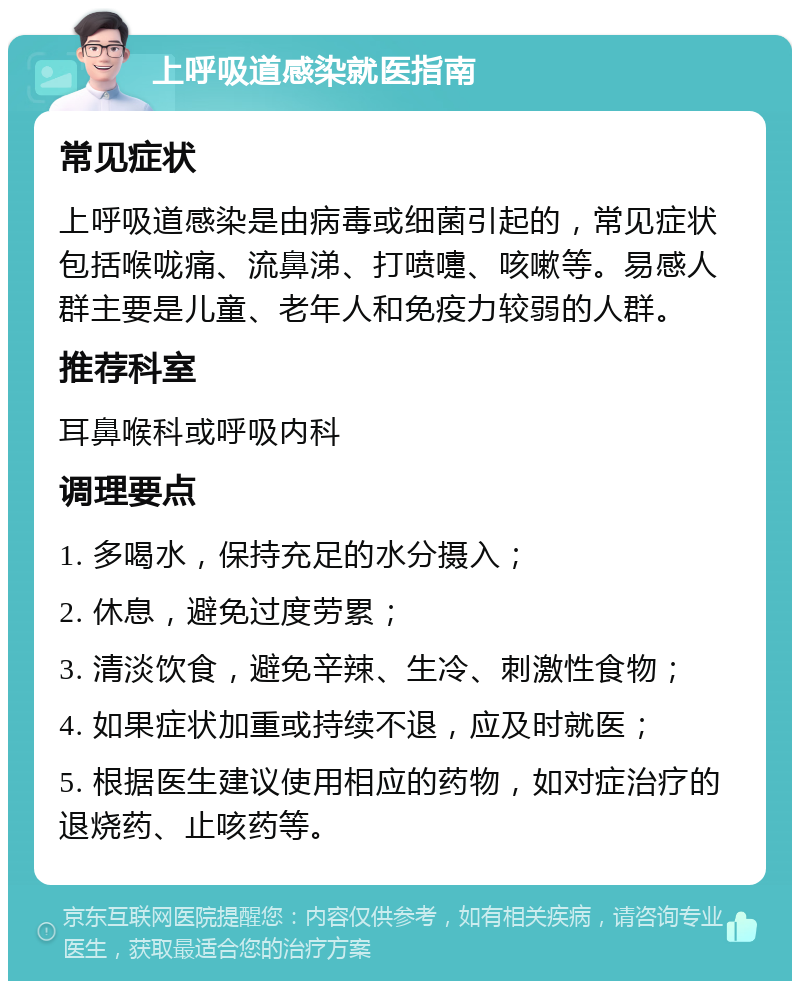 上呼吸道感染就医指南 常见症状 上呼吸道感染是由病毒或细菌引起的，常见症状包括喉咙痛、流鼻涕、打喷嚏、咳嗽等。易感人群主要是儿童、老年人和免疫力较弱的人群。 推荐科室 耳鼻喉科或呼吸内科 调理要点 1. 多喝水，保持充足的水分摄入； 2. 休息，避免过度劳累； 3. 清淡饮食，避免辛辣、生冷、刺激性食物； 4. 如果症状加重或持续不退，应及时就医； 5. 根据医生建议使用相应的药物，如对症治疗的退烧药、止咳药等。