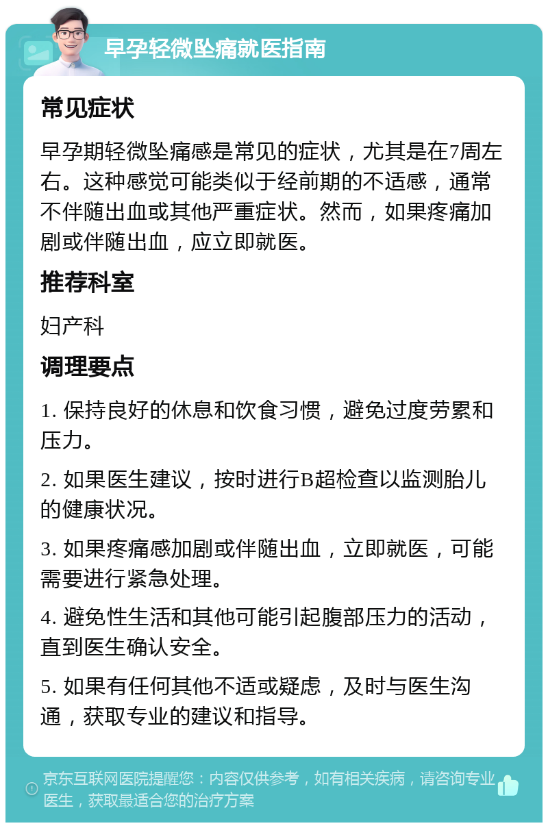 早孕轻微坠痛就医指南 常见症状 早孕期轻微坠痛感是常见的症状，尤其是在7周左右。这种感觉可能类似于经前期的不适感，通常不伴随出血或其他严重症状。然而，如果疼痛加剧或伴随出血，应立即就医。 推荐科室 妇产科 调理要点 1. 保持良好的休息和饮食习惯，避免过度劳累和压力。 2. 如果医生建议，按时进行B超检查以监测胎儿的健康状况。 3. 如果疼痛感加剧或伴随出血，立即就医，可能需要进行紧急处理。 4. 避免性生活和其他可能引起腹部压力的活动，直到医生确认安全。 5. 如果有任何其他不适或疑虑，及时与医生沟通，获取专业的建议和指导。