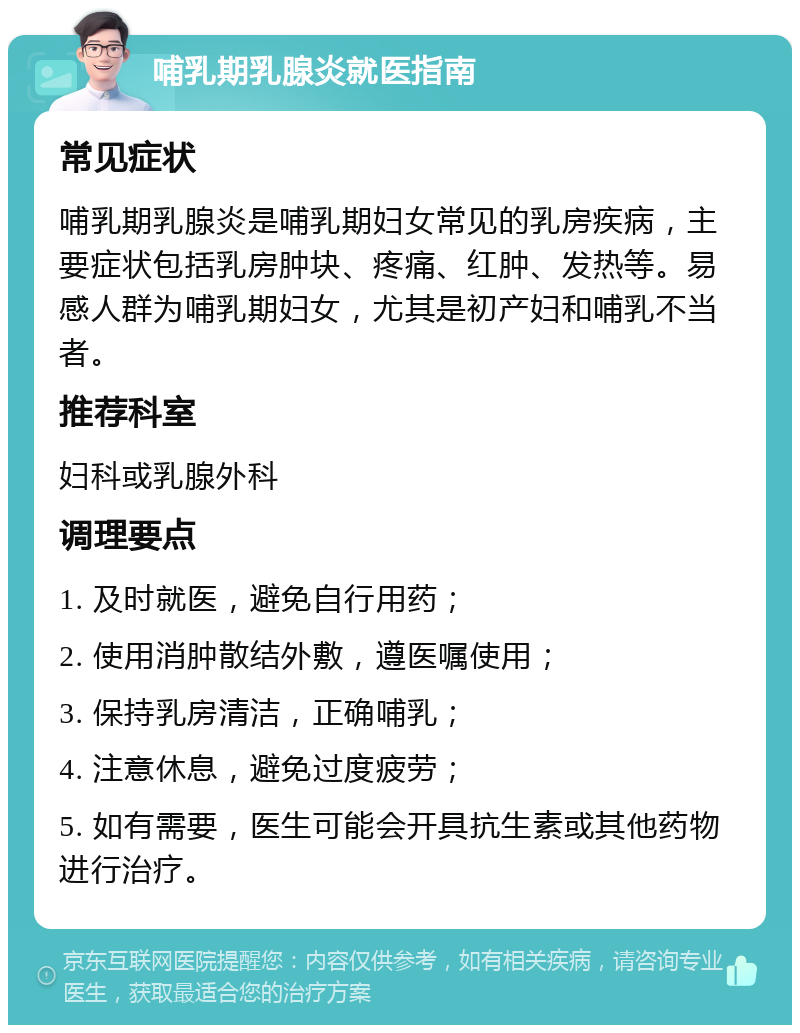 哺乳期乳腺炎就医指南 常见症状 哺乳期乳腺炎是哺乳期妇女常见的乳房疾病，主要症状包括乳房肿块、疼痛、红肿、发热等。易感人群为哺乳期妇女，尤其是初产妇和哺乳不当者。 推荐科室 妇科或乳腺外科 调理要点 1. 及时就医，避免自行用药； 2. 使用消肿散结外敷，遵医嘱使用； 3. 保持乳房清洁，正确哺乳； 4. 注意休息，避免过度疲劳； 5. 如有需要，医生可能会开具抗生素或其他药物进行治疗。