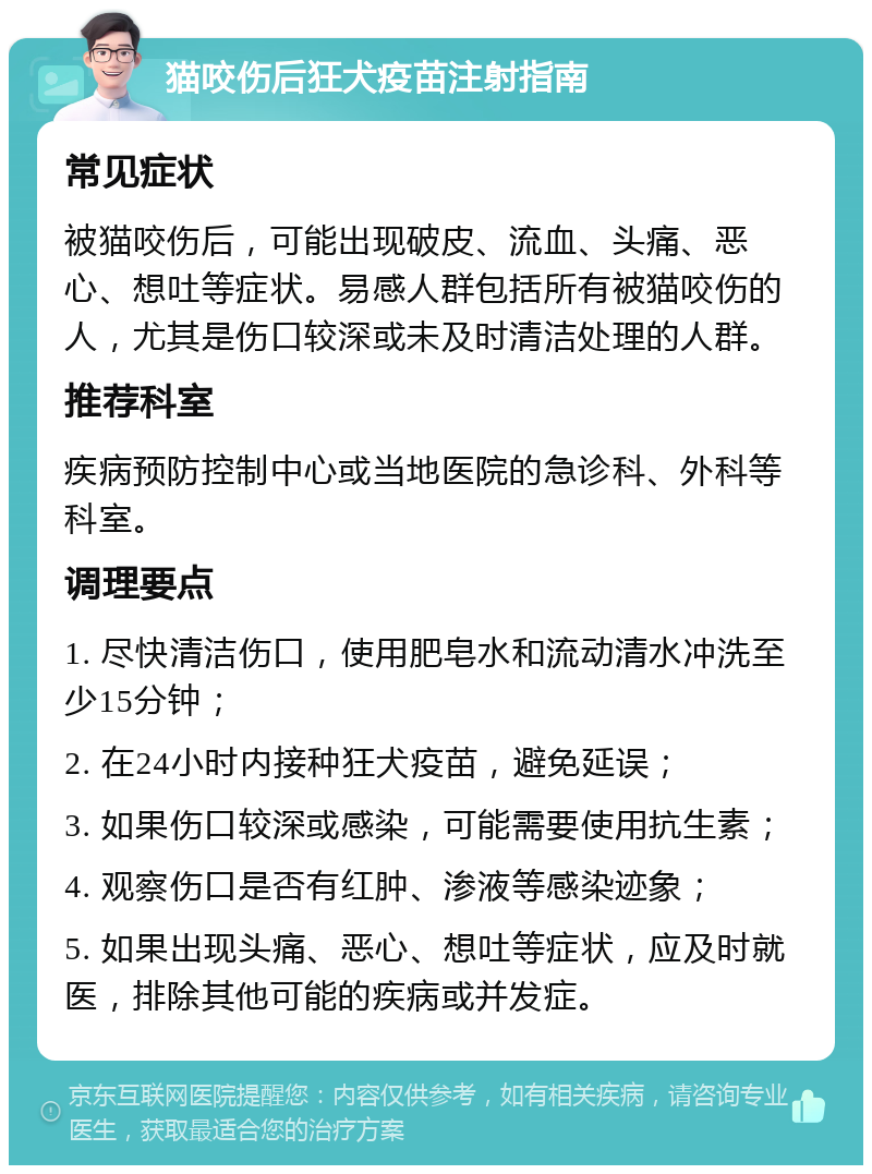 猫咬伤后狂犬疫苗注射指南 常见症状 被猫咬伤后，可能出现破皮、流血、头痛、恶心、想吐等症状。易感人群包括所有被猫咬伤的人，尤其是伤口较深或未及时清洁处理的人群。 推荐科室 疾病预防控制中心或当地医院的急诊科、外科等科室。 调理要点 1. 尽快清洁伤口，使用肥皂水和流动清水冲洗至少15分钟； 2. 在24小时内接种狂犬疫苗，避免延误； 3. 如果伤口较深或感染，可能需要使用抗生素； 4. 观察伤口是否有红肿、渗液等感染迹象； 5. 如果出现头痛、恶心、想吐等症状，应及时就医，排除其他可能的疾病或并发症。