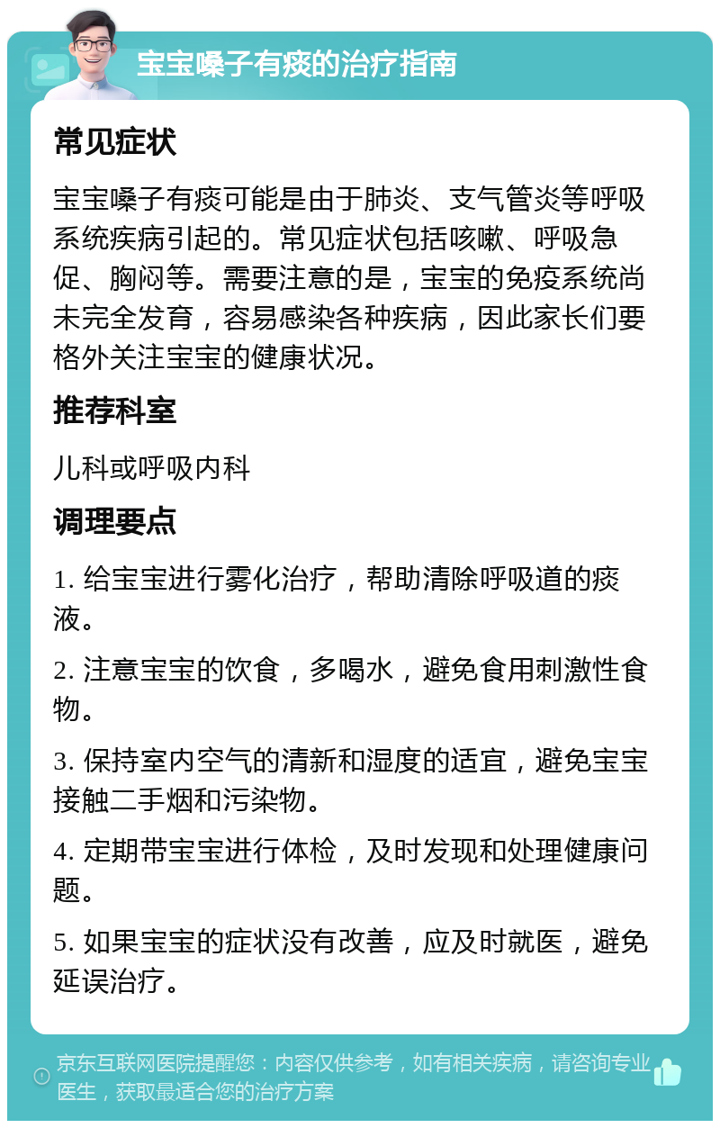 宝宝嗓子有痰的治疗指南 常见症状 宝宝嗓子有痰可能是由于肺炎、支气管炎等呼吸系统疾病引起的。常见症状包括咳嗽、呼吸急促、胸闷等。需要注意的是，宝宝的免疫系统尚未完全发育，容易感染各种疾病，因此家长们要格外关注宝宝的健康状况。 推荐科室 儿科或呼吸内科 调理要点 1. 给宝宝进行雾化治疗，帮助清除呼吸道的痰液。 2. 注意宝宝的饮食，多喝水，避免食用刺激性食物。 3. 保持室内空气的清新和湿度的适宜，避免宝宝接触二手烟和污染物。 4. 定期带宝宝进行体检，及时发现和处理健康问题。 5. 如果宝宝的症状没有改善，应及时就医，避免延误治疗。