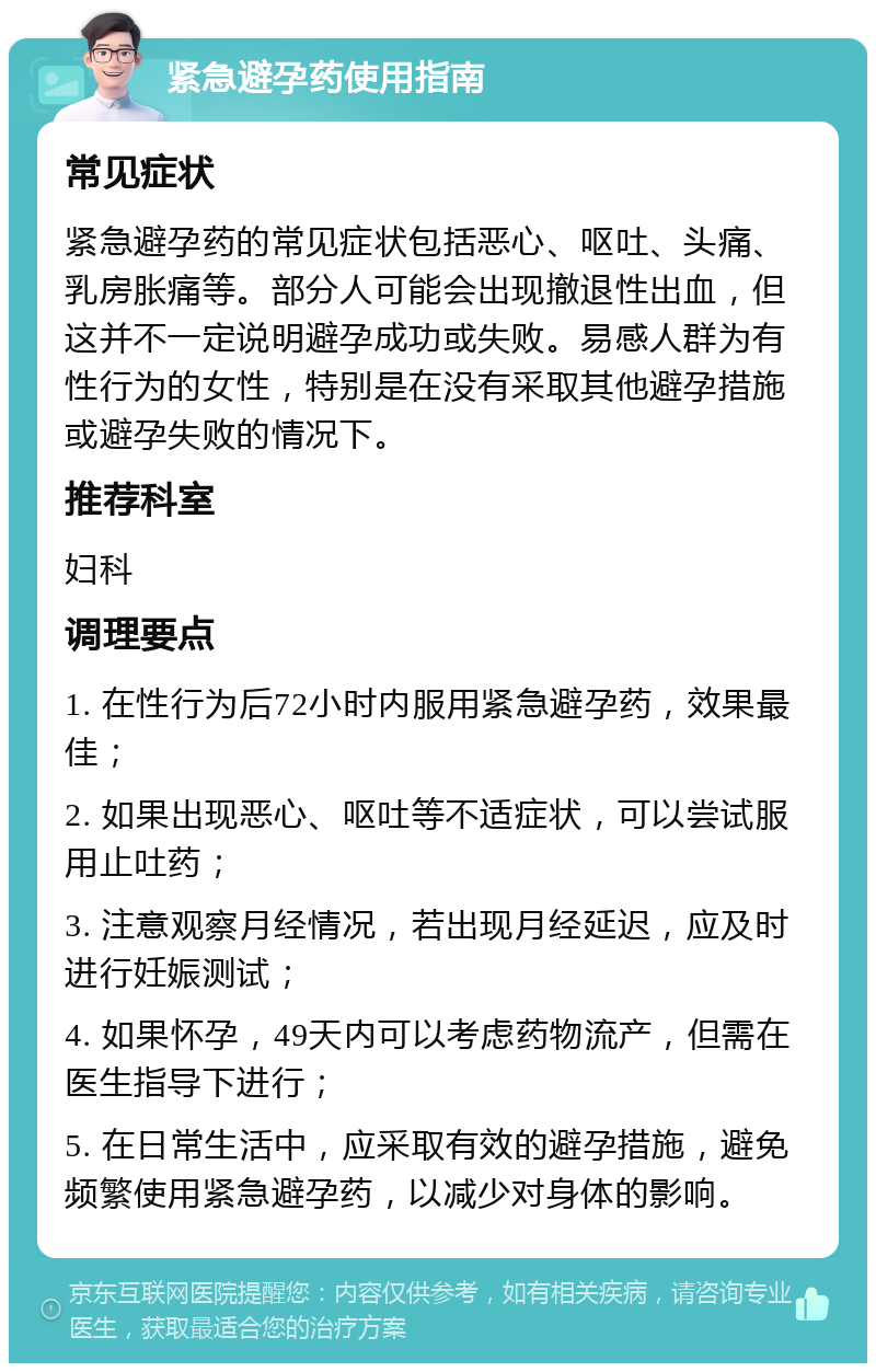 紧急避孕药使用指南 常见症状 紧急避孕药的常见症状包括恶心、呕吐、头痛、乳房胀痛等。部分人可能会出现撤退性出血，但这并不一定说明避孕成功或失败。易感人群为有性行为的女性，特别是在没有采取其他避孕措施或避孕失败的情况下。 推荐科室 妇科 调理要点 1. 在性行为后72小时内服用紧急避孕药，效果最佳； 2. 如果出现恶心、呕吐等不适症状，可以尝试服用止吐药； 3. 注意观察月经情况，若出现月经延迟，应及时进行妊娠测试； 4. 如果怀孕，49天内可以考虑药物流产，但需在医生指导下进行； 5. 在日常生活中，应采取有效的避孕措施，避免频繁使用紧急避孕药，以减少对身体的影响。