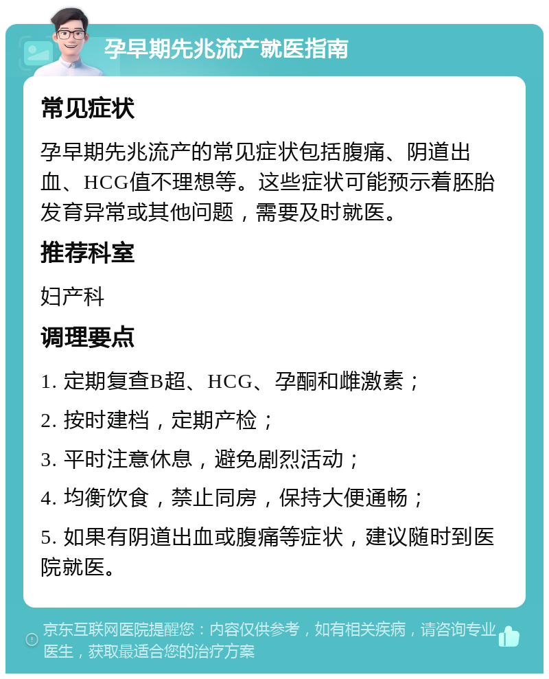 孕早期先兆流产就医指南 常见症状 孕早期先兆流产的常见症状包括腹痛、阴道出血、HCG值不理想等。这些症状可能预示着胚胎发育异常或其他问题，需要及时就医。 推荐科室 妇产科 调理要点 1. 定期复查B超、HCG、孕酮和雌激素； 2. 按时建档，定期产检； 3. 平时注意休息，避免剧烈活动； 4. 均衡饮食，禁止同房，保持大便通畅； 5. 如果有阴道出血或腹痛等症状，建议随时到医院就医。