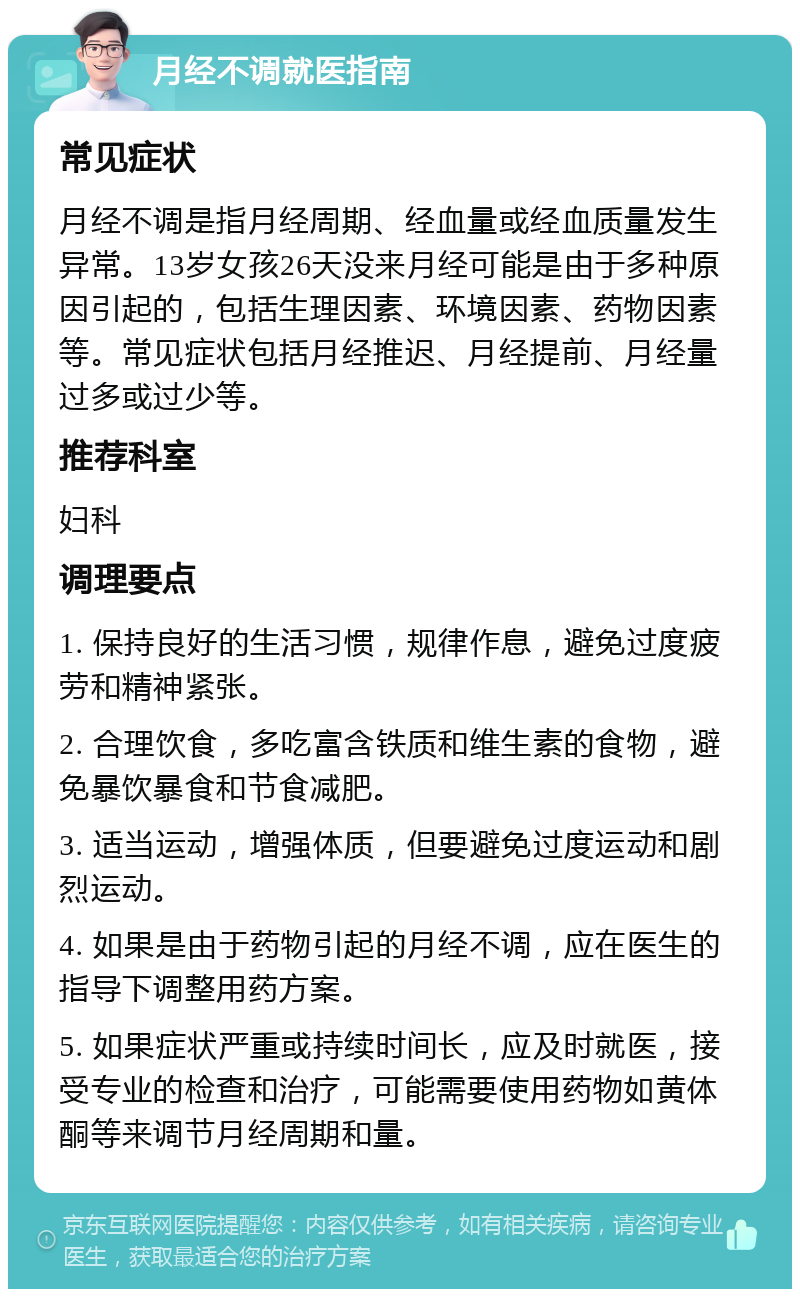 月经不调就医指南 常见症状 月经不调是指月经周期、经血量或经血质量发生异常。13岁女孩26天没来月经可能是由于多种原因引起的，包括生理因素、环境因素、药物因素等。常见症状包括月经推迟、月经提前、月经量过多或过少等。 推荐科室 妇科 调理要点 1. 保持良好的生活习惯，规律作息，避免过度疲劳和精神紧张。 2. 合理饮食，多吃富含铁质和维生素的食物，避免暴饮暴食和节食减肥。 3. 适当运动，增强体质，但要避免过度运动和剧烈运动。 4. 如果是由于药物引起的月经不调，应在医生的指导下调整用药方案。 5. 如果症状严重或持续时间长，应及时就医，接受专业的检查和治疗，可能需要使用药物如黄体酮等来调节月经周期和量。