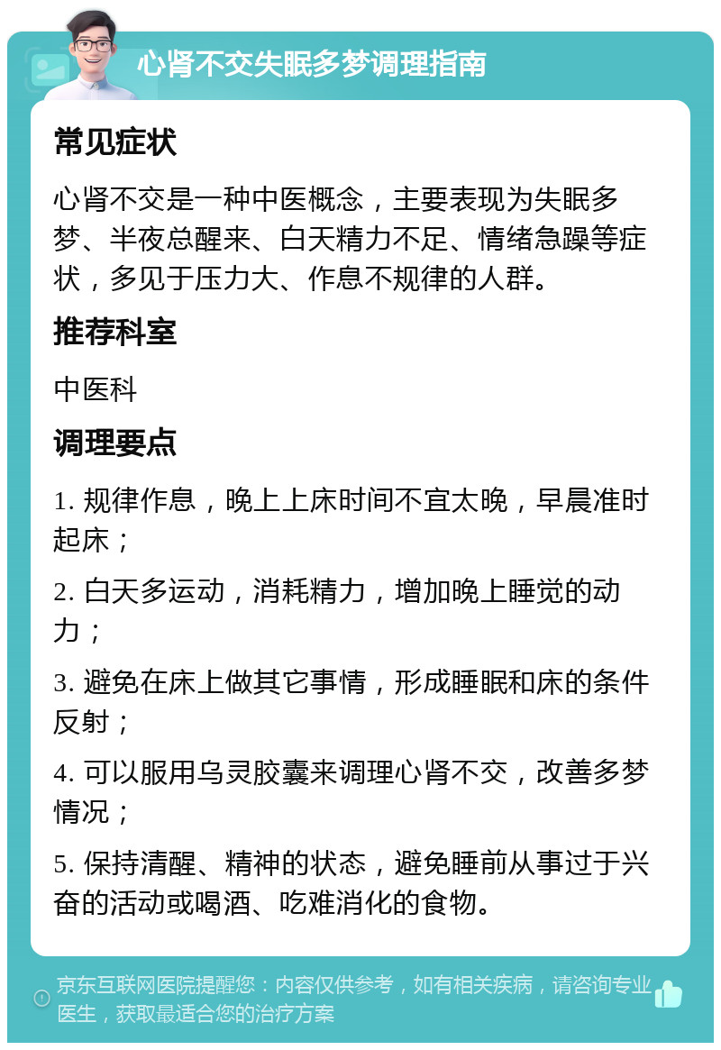 心肾不交失眠多梦调理指南 常见症状 心肾不交是一种中医概念，主要表现为失眠多梦、半夜总醒来、白天精力不足、情绪急躁等症状，多见于压力大、作息不规律的人群。 推荐科室 中医科 调理要点 1. 规律作息，晚上上床时间不宜太晚，早晨准时起床； 2. 白天多运动，消耗精力，增加晚上睡觉的动力； 3. 避免在床上做其它事情，形成睡眠和床的条件反射； 4. 可以服用乌灵胶囊来调理心肾不交，改善多梦情况； 5. 保持清醒、精神的状态，避免睡前从事过于兴奋的活动或喝酒、吃难消化的食物。