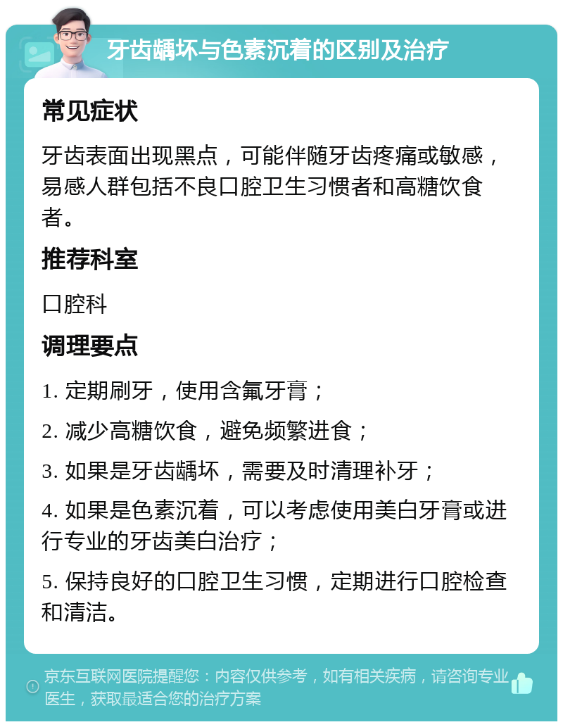 牙齿龋坏与色素沉着的区别及治疗 常见症状 牙齿表面出现黑点，可能伴随牙齿疼痛或敏感，易感人群包括不良口腔卫生习惯者和高糖饮食者。 推荐科室 口腔科 调理要点 1. 定期刷牙，使用含氟牙膏； 2. 减少高糖饮食，避免频繁进食； 3. 如果是牙齿龋坏，需要及时清理补牙； 4. 如果是色素沉着，可以考虑使用美白牙膏或进行专业的牙齿美白治疗； 5. 保持良好的口腔卫生习惯，定期进行口腔检查和清洁。