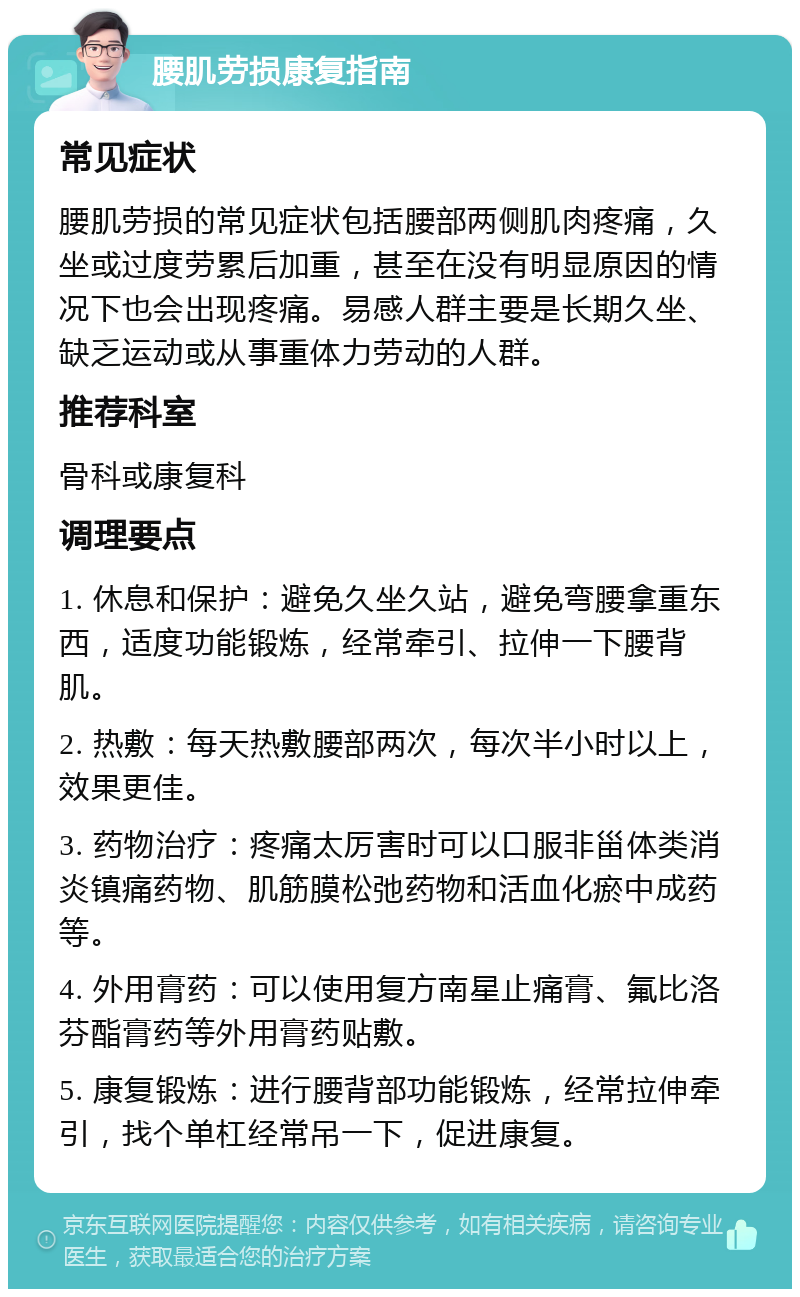 腰肌劳损康复指南 常见症状 腰肌劳损的常见症状包括腰部两侧肌肉疼痛，久坐或过度劳累后加重，甚至在没有明显原因的情况下也会出现疼痛。易感人群主要是长期久坐、缺乏运动或从事重体力劳动的人群。 推荐科室 骨科或康复科 调理要点 1. 休息和保护：避免久坐久站，避免弯腰拿重东西，适度功能锻炼，经常牵引、拉伸一下腰背肌。 2. 热敷：每天热敷腰部两次，每次半小时以上，效果更佳。 3. 药物治疗：疼痛太厉害时可以口服非甾体类消炎镇痛药物、肌筋膜松弛药物和活血化瘀中成药等。 4. 外用膏药：可以使用复方南星止痛膏、氟比洛芬酯膏药等外用膏药贴敷。 5. 康复锻炼：进行腰背部功能锻炼，经常拉伸牵引，找个单杠经常吊一下，促进康复。