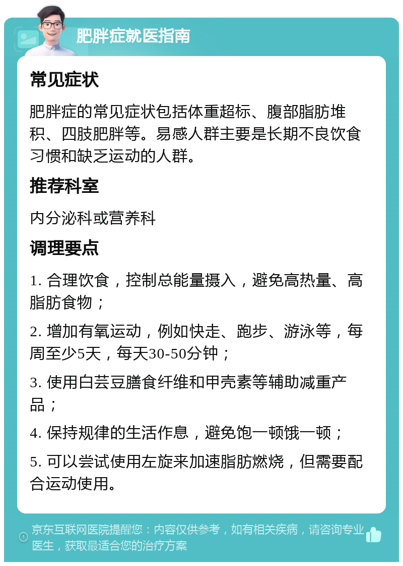 肥胖症就医指南 常见症状 肥胖症的常见症状包括体重超标、腹部脂肪堆积、四肢肥胖等。易感人群主要是长期不良饮食习惯和缺乏运动的人群。 推荐科室 内分泌科或营养科 调理要点 1. 合理饮食，控制总能量摄入，避免高热量、高脂肪食物； 2. 增加有氧运动，例如快走、跑步、游泳等，每周至少5天，每天30-50分钟； 3. 使用白芸豆膳食纤维和甲壳素等辅助减重产品； 4. 保持规律的生活作息，避免饱一顿饿一顿； 5. 可以尝试使用左旋来加速脂肪燃烧，但需要配合运动使用。