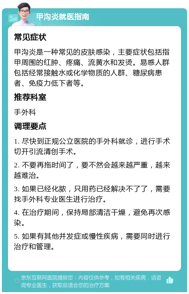 甲沟炎就医指南 常见症状 甲沟炎是一种常见的皮肤感染，主要症状包括指甲周围的红肿、疼痛、流黄水和发烫。易感人群包括经常接触水或化学物质的人群、糖尿病患者、免疫力低下者等。 推荐科室 手外科 调理要点 1. 尽快到正规公立医院的手外科就诊，进行手术切开引流清创手术。 2. 不要再拖时间了，要不然会越来越严重，越来越难治。 3. 如果已经化脓，只用药已经解决不了了，需要找手外科专业医生进行治疗。 4. 在治疗期间，保持局部清洁干燥，避免再次感染。 5. 如果有其他并发症或慢性疾病，需要同时进行治疗和管理。