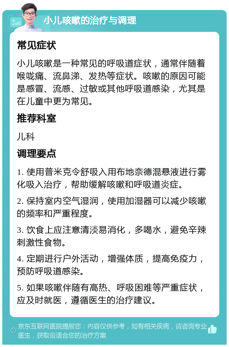 小儿咳嗽的治疗与调理 常见症状 小儿咳嗽是一种常见的呼吸道症状，通常伴随着喉咙痛、流鼻涕、发热等症状。咳嗽的原因可能是感冒、流感、过敏或其他呼吸道感染，尤其是在儿童中更为常见。 推荐科室 儿科 调理要点 1. 使用普米克令舒吸入用布地奈德混悬液进行雾化吸入治疗，帮助缓解咳嗽和呼吸道炎症。 2. 保持室内空气湿润，使用加湿器可以减少咳嗽的频率和严重程度。 3. 饮食上应注意清淡易消化，多喝水，避免辛辣刺激性食物。 4. 定期进行户外活动，增强体质，提高免疫力，预防呼吸道感染。 5. 如果咳嗽伴随有高热、呼吸困难等严重症状，应及时就医，遵循医生的治疗建议。