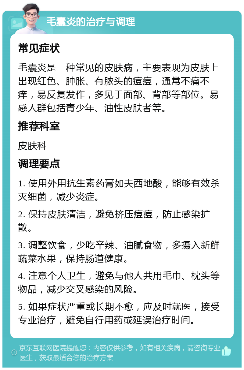 毛囊炎的治疗与调理 常见症状 毛囊炎是一种常见的皮肤病，主要表现为皮肤上出现红色、肿胀、有脓头的痘痘，通常不痛不痒，易反复发作，多见于面部、背部等部位。易感人群包括青少年、油性皮肤者等。 推荐科室 皮肤科 调理要点 1. 使用外用抗生素药膏如夫西地酸，能够有效杀灭细菌，减少炎症。 2. 保持皮肤清洁，避免挤压痘痘，防止感染扩散。 3. 调整饮食，少吃辛辣、油腻食物，多摄入新鲜蔬菜水果，保持肠道健康。 4. 注意个人卫生，避免与他人共用毛巾、枕头等物品，减少交叉感染的风险。 5. 如果症状严重或长期不愈，应及时就医，接受专业治疗，避免自行用药或延误治疗时间。