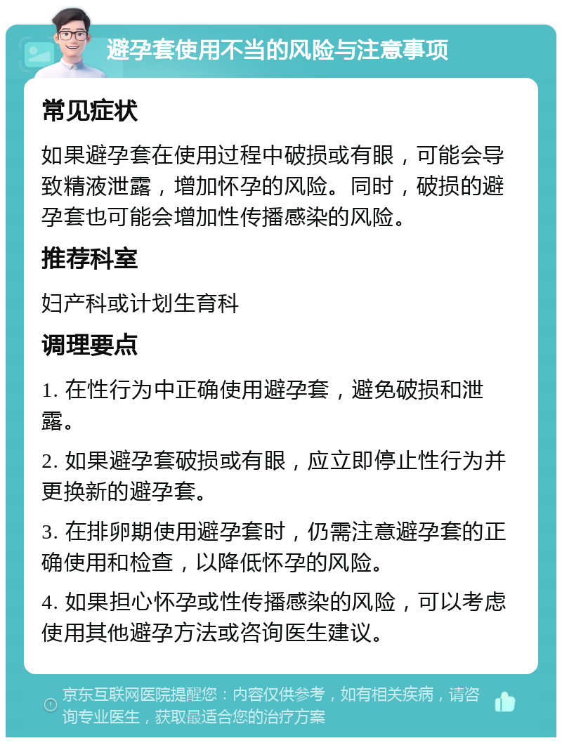 避孕套使用不当的风险与注意事项 常见症状 如果避孕套在使用过程中破损或有眼，可能会导致精液泄露，增加怀孕的风险。同时，破损的避孕套也可能会增加性传播感染的风险。 推荐科室 妇产科或计划生育科 调理要点 1. 在性行为中正确使用避孕套，避免破损和泄露。 2. 如果避孕套破损或有眼，应立即停止性行为并更换新的避孕套。 3. 在排卵期使用避孕套时，仍需注意避孕套的正确使用和检查，以降低怀孕的风险。 4. 如果担心怀孕或性传播感染的风险，可以考虑使用其他避孕方法或咨询医生建议。