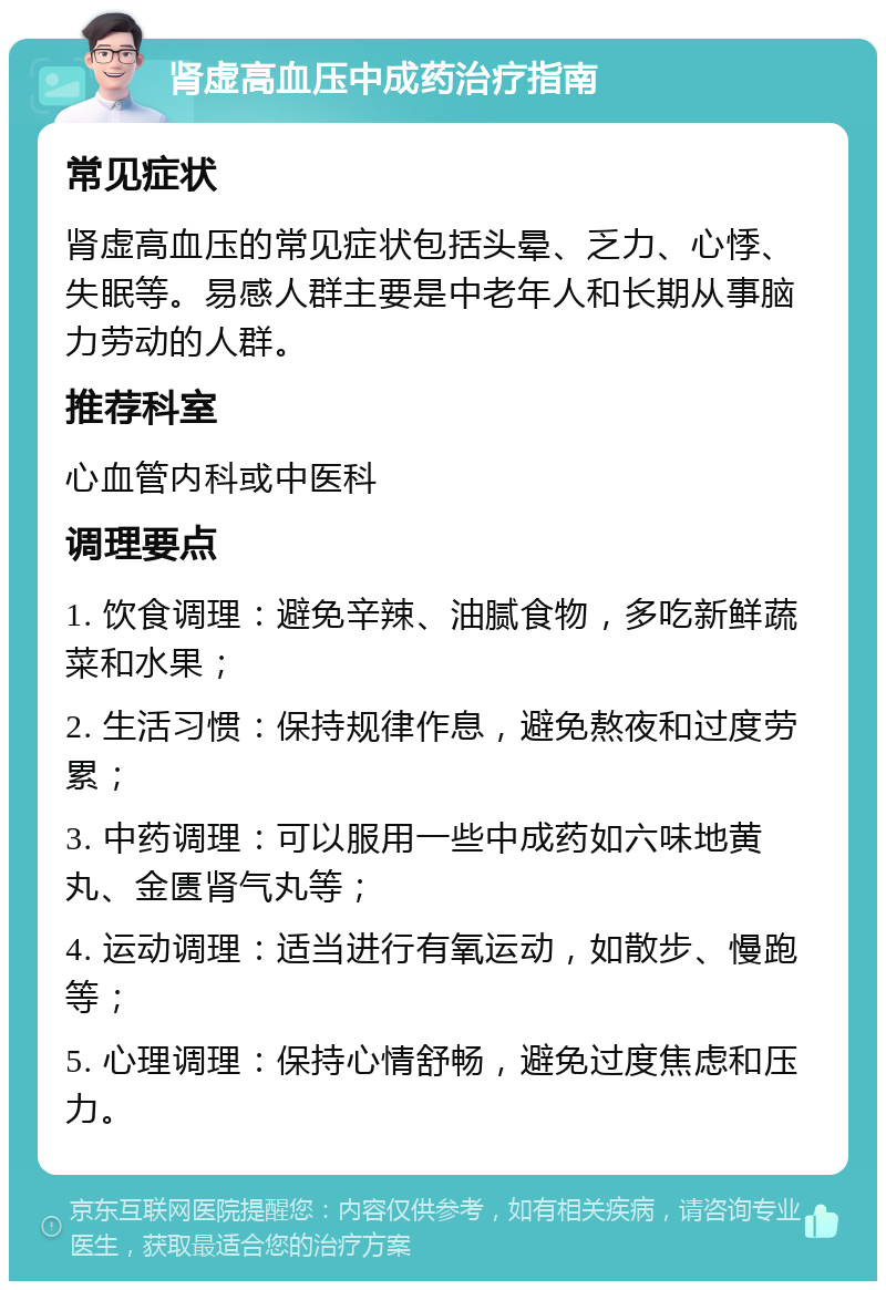 肾虚高血压中成药治疗指南 常见症状 肾虚高血压的常见症状包括头晕、乏力、心悸、失眠等。易感人群主要是中老年人和长期从事脑力劳动的人群。 推荐科室 心血管内科或中医科 调理要点 1. 饮食调理：避免辛辣、油腻食物，多吃新鲜蔬菜和水果； 2. 生活习惯：保持规律作息，避免熬夜和过度劳累； 3. 中药调理：可以服用一些中成药如六味地黄丸、金匮肾气丸等； 4. 运动调理：适当进行有氧运动，如散步、慢跑等； 5. 心理调理：保持心情舒畅，避免过度焦虑和压力。