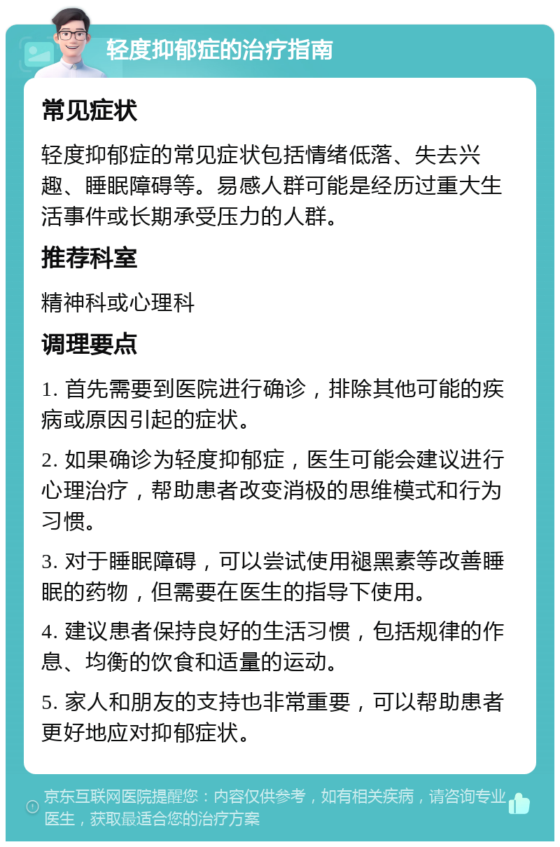 轻度抑郁症的治疗指南 常见症状 轻度抑郁症的常见症状包括情绪低落、失去兴趣、睡眠障碍等。易感人群可能是经历过重大生活事件或长期承受压力的人群。 推荐科室 精神科或心理科 调理要点 1. 首先需要到医院进行确诊，排除其他可能的疾病或原因引起的症状。 2. 如果确诊为轻度抑郁症，医生可能会建议进行心理治疗，帮助患者改变消极的思维模式和行为习惯。 3. 对于睡眠障碍，可以尝试使用褪黑素等改善睡眠的药物，但需要在医生的指导下使用。 4. 建议患者保持良好的生活习惯，包括规律的作息、均衡的饮食和适量的运动。 5. 家人和朋友的支持也非常重要，可以帮助患者更好地应对抑郁症状。