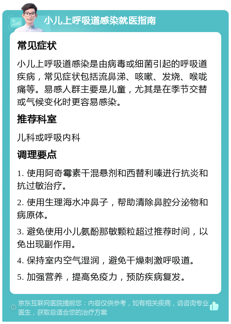 小儿上呼吸道感染就医指南 常见症状 小儿上呼吸道感染是由病毒或细菌引起的呼吸道疾病，常见症状包括流鼻涕、咳嗽、发烧、喉咙痛等。易感人群主要是儿童，尤其是在季节交替或气候变化时更容易感染。 推荐科室 儿科或呼吸内科 调理要点 1. 使用阿奇霉素干混悬剂和西替利嗪进行抗炎和抗过敏治疗。 2. 使用生理海水冲鼻子，帮助清除鼻腔分泌物和病原体。 3. 避免使用小儿氨酚那敏颗粒超过推荐时间，以免出现副作用。 4. 保持室内空气湿润，避免干燥刺激呼吸道。 5. 加强营养，提高免疫力，预防疾病复发。