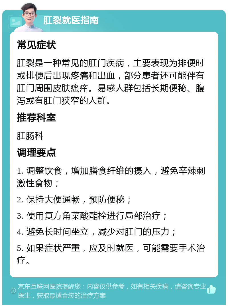 肛裂就医指南 常见症状 肛裂是一种常见的肛门疾病，主要表现为排便时或排便后出现疼痛和出血，部分患者还可能伴有肛门周围皮肤瘙痒。易感人群包括长期便秘、腹泻或有肛门狭窄的人群。 推荐科室 肛肠科 调理要点 1. 调整饮食，增加膳食纤维的摄入，避免辛辣刺激性食物； 2. 保持大便通畅，预防便秘； 3. 使用复方角菜酸酯栓进行局部治疗； 4. 避免长时间坐立，减少对肛门的压力； 5. 如果症状严重，应及时就医，可能需要手术治疗。