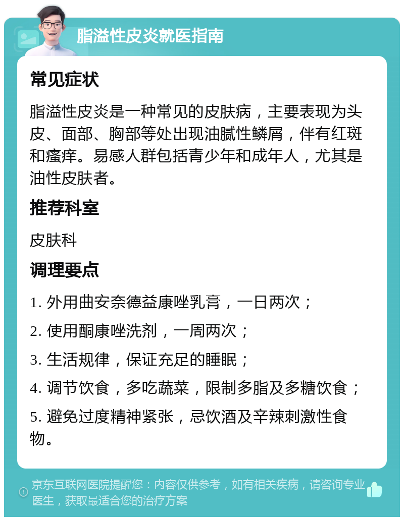 脂溢性皮炎就医指南 常见症状 脂溢性皮炎是一种常见的皮肤病，主要表现为头皮、面部、胸部等处出现油腻性鳞屑，伴有红斑和瘙痒。易感人群包括青少年和成年人，尤其是油性皮肤者。 推荐科室 皮肤科 调理要点 1. 外用曲安奈德益康唑乳膏，一日两次； 2. 使用酮康唑洗剂，一周两次； 3. 生活规律，保证充足的睡眠； 4. 调节饮食，多吃蔬菜，限制多脂及多糖饮食； 5. 避免过度精神紧张，忌饮酒及辛辣刺激性食物。