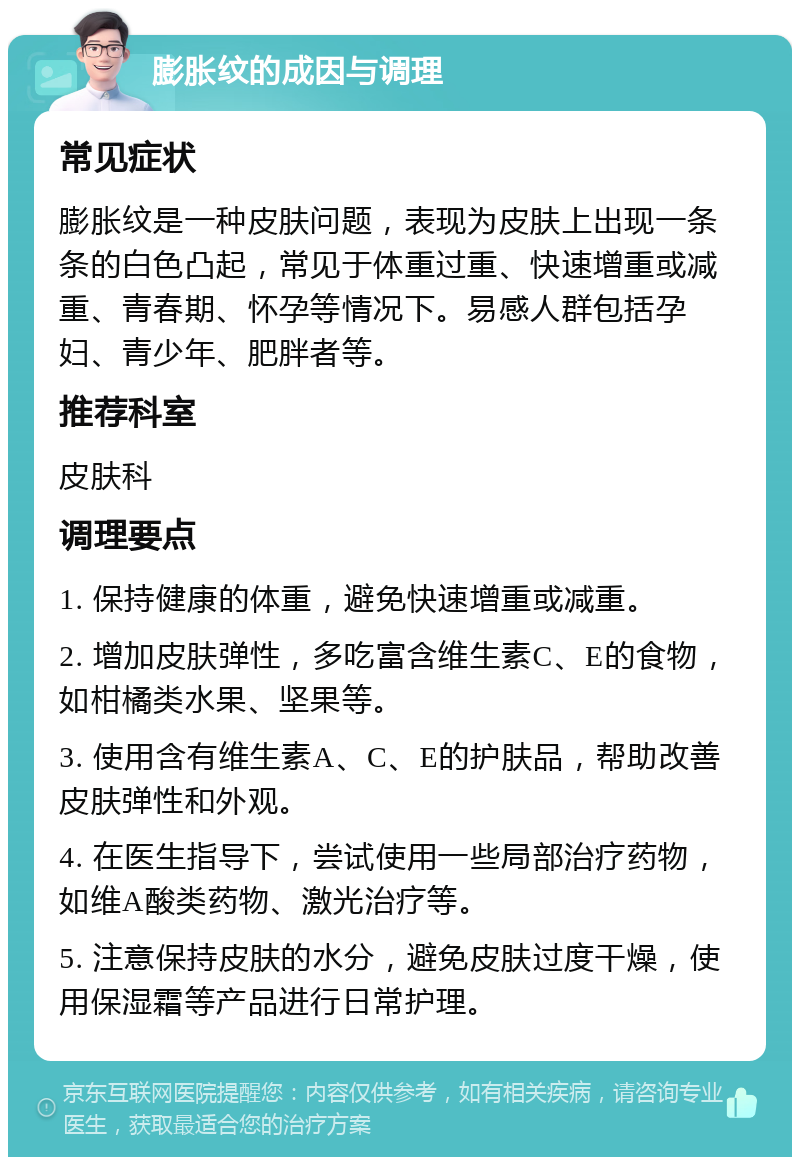 膨胀纹的成因与调理 常见症状 膨胀纹是一种皮肤问题，表现为皮肤上出现一条条的白色凸起，常见于体重过重、快速增重或减重、青春期、怀孕等情况下。易感人群包括孕妇、青少年、肥胖者等。 推荐科室 皮肤科 调理要点 1. 保持健康的体重，避免快速增重或减重。 2. 增加皮肤弹性，多吃富含维生素C、E的食物，如柑橘类水果、坚果等。 3. 使用含有维生素A、C、E的护肤品，帮助改善皮肤弹性和外观。 4. 在医生指导下，尝试使用一些局部治疗药物，如维A酸类药物、激光治疗等。 5. 注意保持皮肤的水分，避免皮肤过度干燥，使用保湿霜等产品进行日常护理。