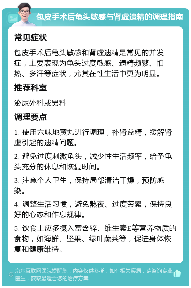 包皮手术后龟头敏感与肾虚遗精的调理指南 常见症状 包皮手术后龟头敏感和肾虚遗精是常见的并发症，主要表现为龟头过度敏感、遗精频繁、怕热、多汗等症状，尤其在性生活中更为明显。 推荐科室 泌尿外科或男科 调理要点 1. 使用六味地黄丸进行调理，补肾益精，缓解肾虚引起的遗精问题。 2. 避免过度刺激龟头，减少性生活频率，给予龟头充分的休息和恢复时间。 3. 注意个人卫生，保持局部清洁干燥，预防感染。 4. 调整生活习惯，避免熬夜、过度劳累，保持良好的心态和作息规律。 5. 饮食上应多摄入富含锌、维生素E等营养物质的食物，如海鲜、坚果、绿叶蔬菜等，促进身体恢复和健康维持。