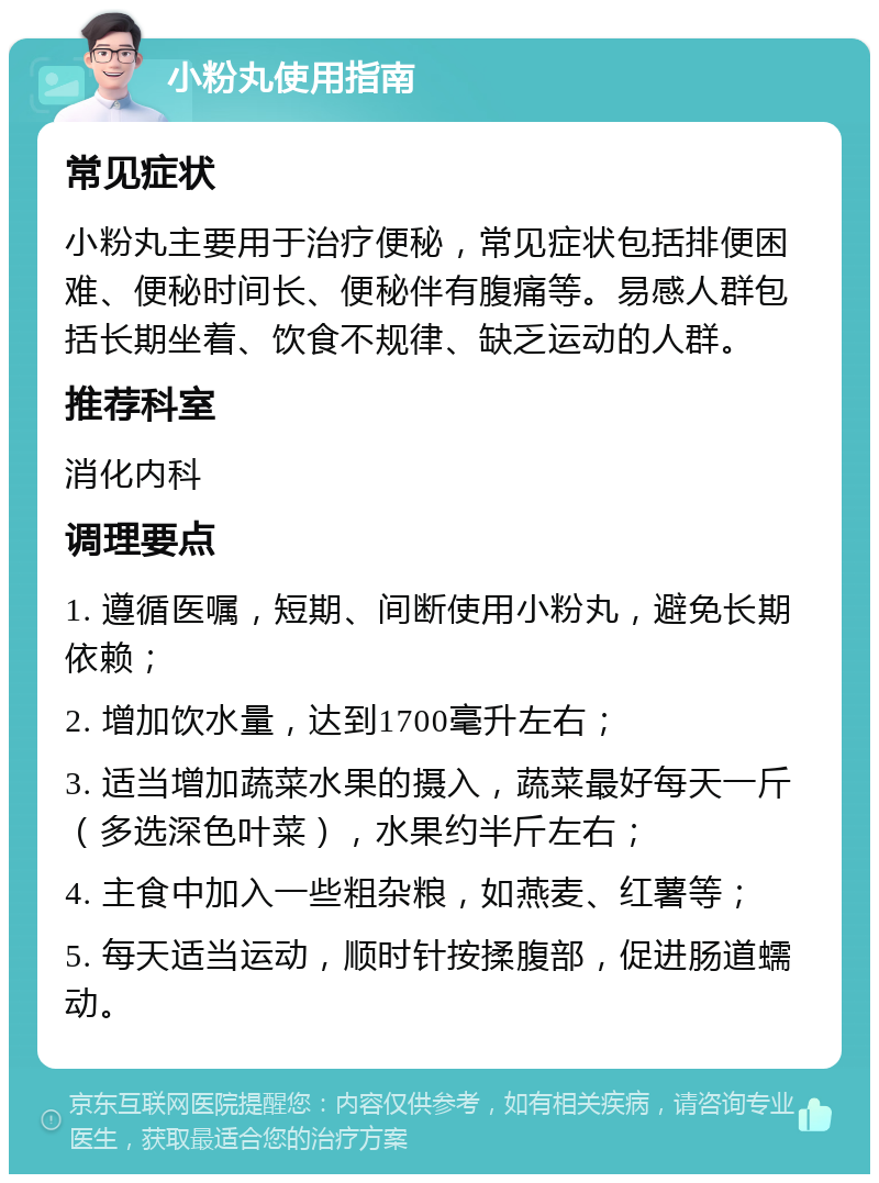 小粉丸使用指南 常见症状 小粉丸主要用于治疗便秘，常见症状包括排便困难、便秘时间长、便秘伴有腹痛等。易感人群包括长期坐着、饮食不规律、缺乏运动的人群。 推荐科室 消化内科 调理要点 1. 遵循医嘱，短期、间断使用小粉丸，避免长期依赖； 2. 增加饮水量，达到1700毫升左右； 3. 适当增加蔬菜水果的摄入，蔬菜最好每天一斤（多选深色叶菜），水果约半斤左右； 4. 主食中加入一些粗杂粮，如燕麦、红薯等； 5. 每天适当运动，顺时针按揉腹部，促进肠道蠕动。