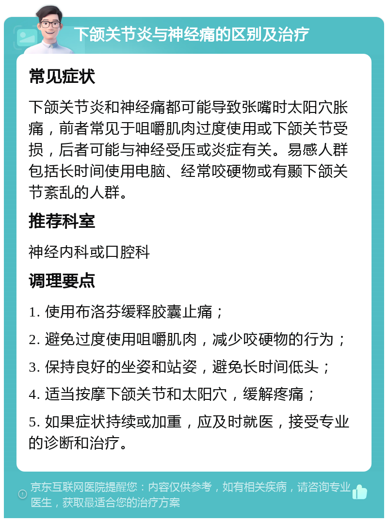 下颌关节炎与神经痛的区别及治疗 常见症状 下颌关节炎和神经痛都可能导致张嘴时太阳穴胀痛，前者常见于咀嚼肌肉过度使用或下颌关节受损，后者可能与神经受压或炎症有关。易感人群包括长时间使用电脑、经常咬硬物或有颞下颌关节紊乱的人群。 推荐科室 神经内科或口腔科 调理要点 1. 使用布洛芬缓释胶囊止痛； 2. 避免过度使用咀嚼肌肉，减少咬硬物的行为； 3. 保持良好的坐姿和站姿，避免长时间低头； 4. 适当按摩下颌关节和太阳穴，缓解疼痛； 5. 如果症状持续或加重，应及时就医，接受专业的诊断和治疗。