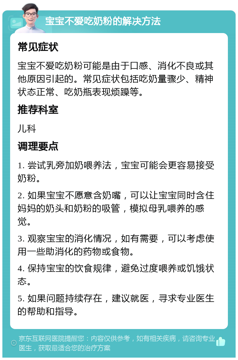 宝宝不爱吃奶粉的解决方法 常见症状 宝宝不爱吃奶粉可能是由于口感、消化不良或其他原因引起的。常见症状包括吃奶量骤少、精神状态正常、吃奶瓶表现烦躁等。 推荐科室 儿科 调理要点 1. 尝试乳旁加奶喂养法，宝宝可能会更容易接受奶粉。 2. 如果宝宝不愿意含奶嘴，可以让宝宝同时含住妈妈的奶头和奶粉的吸管，模拟母乳喂养的感觉。 3. 观察宝宝的消化情况，如有需要，可以考虑使用一些助消化的药物或食物。 4. 保持宝宝的饮食规律，避免过度喂养或饥饿状态。 5. 如果问题持续存在，建议就医，寻求专业医生的帮助和指导。