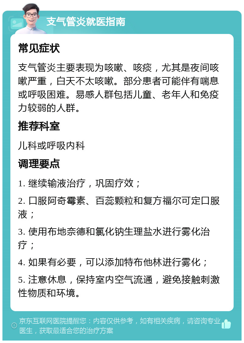 支气管炎就医指南 常见症状 支气管炎主要表现为咳嗽、咳痰，尤其是夜间咳嗽严重，白天不太咳嗽。部分患者可能伴有喘息或呼吸困难。易感人群包括儿童、老年人和免疫力较弱的人群。 推荐科室 儿科或呼吸内科 调理要点 1. 继续输液治疗，巩固疗效； 2. 口服阿奇霉素、百蕊颗粒和复方福尔可定口服液； 3. 使用布地奈德和氯化钠生理盐水进行雾化治疗； 4. 如果有必要，可以添加特布他林进行雾化； 5. 注意休息，保持室内空气流通，避免接触刺激性物质和环境。