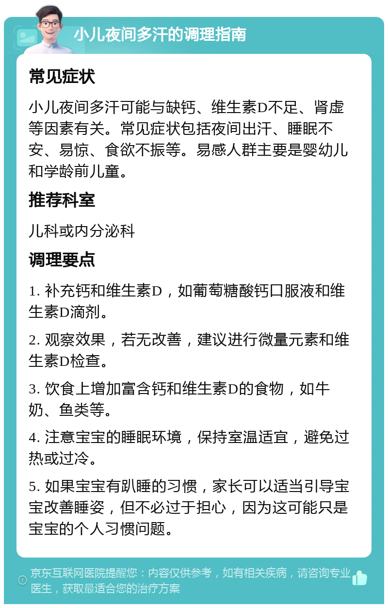 小儿夜间多汗的调理指南 常见症状 小儿夜间多汗可能与缺钙、维生素D不足、肾虚等因素有关。常见症状包括夜间出汗、睡眠不安、易惊、食欲不振等。易感人群主要是婴幼儿和学龄前儿童。 推荐科室 儿科或内分泌科 调理要点 1. 补充钙和维生素D，如葡萄糖酸钙口服液和维生素D滴剂。 2. 观察效果，若无改善，建议进行微量元素和维生素D检查。 3. 饮食上增加富含钙和维生素D的食物，如牛奶、鱼类等。 4. 注意宝宝的睡眠环境，保持室温适宜，避免过热或过冷。 5. 如果宝宝有趴睡的习惯，家长可以适当引导宝宝改善睡姿，但不必过于担心，因为这可能只是宝宝的个人习惯问题。