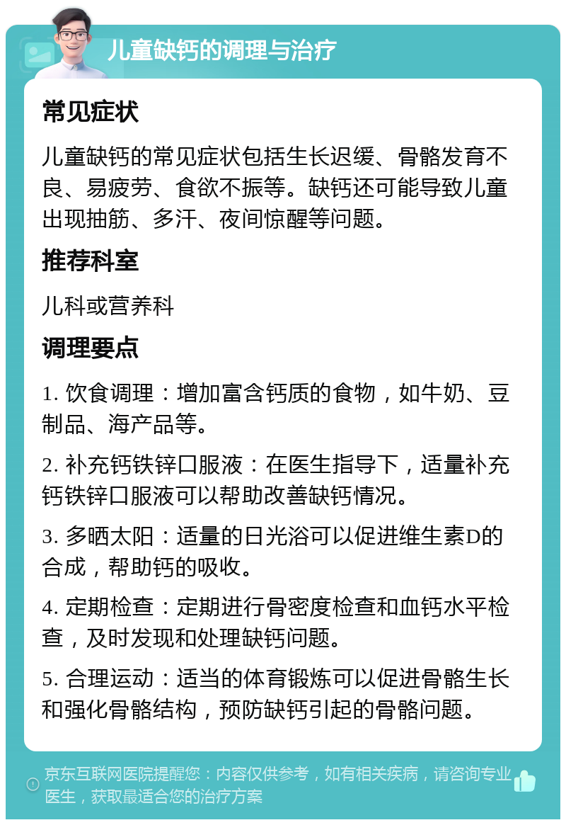 儿童缺钙的调理与治疗 常见症状 儿童缺钙的常见症状包括生长迟缓、骨骼发育不良、易疲劳、食欲不振等。缺钙还可能导致儿童出现抽筋、多汗、夜间惊醒等问题。 推荐科室 儿科或营养科 调理要点 1. 饮食调理：增加富含钙质的食物，如牛奶、豆制品、海产品等。 2. 补充钙铁锌口服液：在医生指导下，适量补充钙铁锌口服液可以帮助改善缺钙情况。 3. 多晒太阳：适量的日光浴可以促进维生素D的合成，帮助钙的吸收。 4. 定期检查：定期进行骨密度检查和血钙水平检查，及时发现和处理缺钙问题。 5. 合理运动：适当的体育锻炼可以促进骨骼生长和强化骨骼结构，预防缺钙引起的骨骼问题。