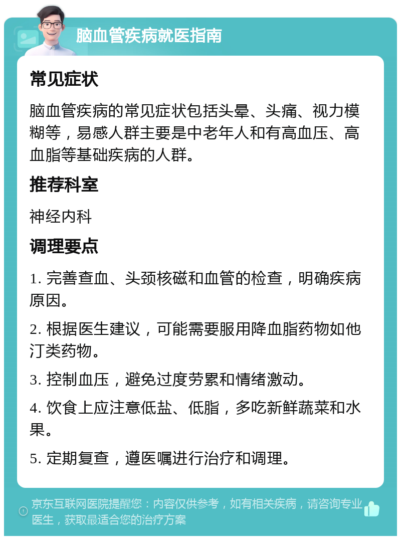 脑血管疾病就医指南 常见症状 脑血管疾病的常见症状包括头晕、头痛、视力模糊等，易感人群主要是中老年人和有高血压、高血脂等基础疾病的人群。 推荐科室 神经内科 调理要点 1. 完善查血、头颈核磁和血管的检查，明确疾病原因。 2. 根据医生建议，可能需要服用降血脂药物如他汀类药物。 3. 控制血压，避免过度劳累和情绪激动。 4. 饮食上应注意低盐、低脂，多吃新鲜蔬菜和水果。 5. 定期复查，遵医嘱进行治疗和调理。