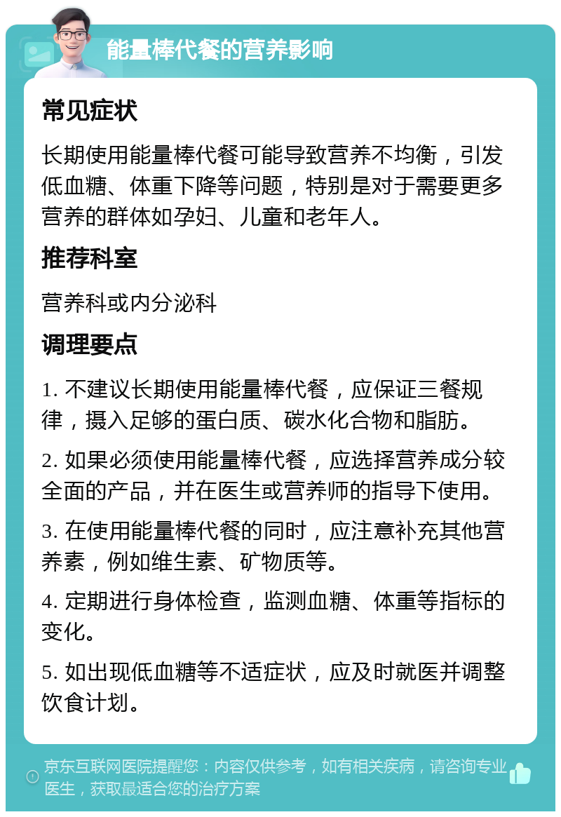 能量棒代餐的营养影响 常见症状 长期使用能量棒代餐可能导致营养不均衡，引发低血糖、体重下降等问题，特别是对于需要更多营养的群体如孕妇、儿童和老年人。 推荐科室 营养科或内分泌科 调理要点 1. 不建议长期使用能量棒代餐，应保证三餐规律，摄入足够的蛋白质、碳水化合物和脂肪。 2. 如果必须使用能量棒代餐，应选择营养成分较全面的产品，并在医生或营养师的指导下使用。 3. 在使用能量棒代餐的同时，应注意补充其他营养素，例如维生素、矿物质等。 4. 定期进行身体检查，监测血糖、体重等指标的变化。 5. 如出现低血糖等不适症状，应及时就医并调整饮食计划。