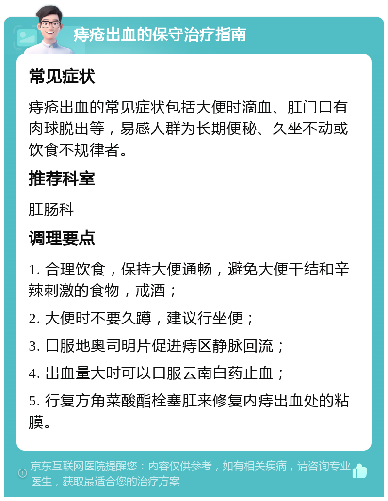 痔疮出血的保守治疗指南 常见症状 痔疮出血的常见症状包括大便时滴血、肛门口有肉球脱出等，易感人群为长期便秘、久坐不动或饮食不规律者。 推荐科室 肛肠科 调理要点 1. 合理饮食，保持大便通畅，避免大便干结和辛辣刺激的食物，戒酒； 2. 大便时不要久蹲，建议行坐便； 3. 口服地奥司明片促进痔区静脉回流； 4. 出血量大时可以口服云南白药止血； 5. 行复方角菜酸酯栓塞肛来修复内痔出血处的粘膜。