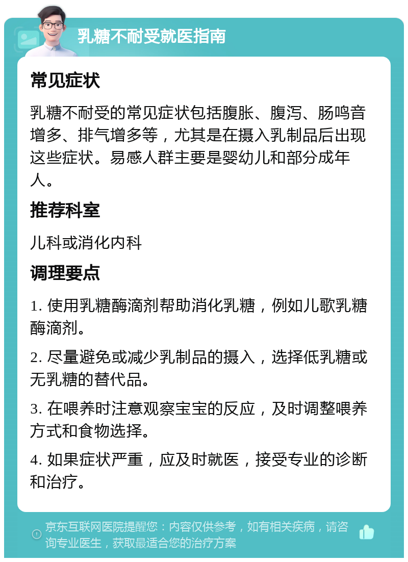 乳糖不耐受就医指南 常见症状 乳糖不耐受的常见症状包括腹胀、腹泻、肠鸣音增多、排气增多等，尤其是在摄入乳制品后出现这些症状。易感人群主要是婴幼儿和部分成年人。 推荐科室 儿科或消化内科 调理要点 1. 使用乳糖酶滴剂帮助消化乳糖，例如儿歌乳糖酶滴剂。 2. 尽量避免或减少乳制品的摄入，选择低乳糖或无乳糖的替代品。 3. 在喂养时注意观察宝宝的反应，及时调整喂养方式和食物选择。 4. 如果症状严重，应及时就医，接受专业的诊断和治疗。