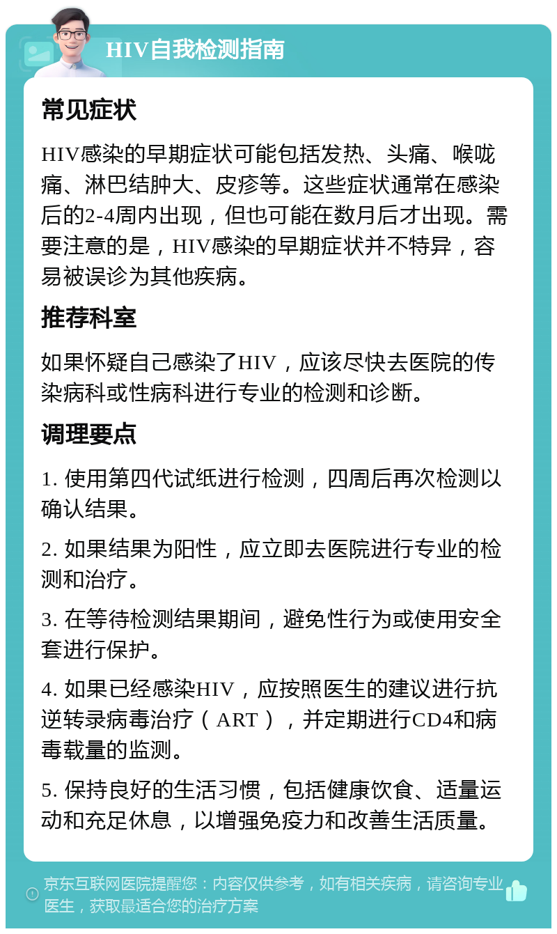 HIV自我检测指南 常见症状 HIV感染的早期症状可能包括发热、头痛、喉咙痛、淋巴结肿大、皮疹等。这些症状通常在感染后的2-4周内出现，但也可能在数月后才出现。需要注意的是，HIV感染的早期症状并不特异，容易被误诊为其他疾病。 推荐科室 如果怀疑自己感染了HIV，应该尽快去医院的传染病科或性病科进行专业的检测和诊断。 调理要点 1. 使用第四代试纸进行检测，四周后再次检测以确认结果。 2. 如果结果为阳性，应立即去医院进行专业的检测和治疗。 3. 在等待检测结果期间，避免性行为或使用安全套进行保护。 4. 如果已经感染HIV，应按照医生的建议进行抗逆转录病毒治疗（ART），并定期进行CD4和病毒载量的监测。 5. 保持良好的生活习惯，包括健康饮食、适量运动和充足休息，以增强免疫力和改善生活质量。