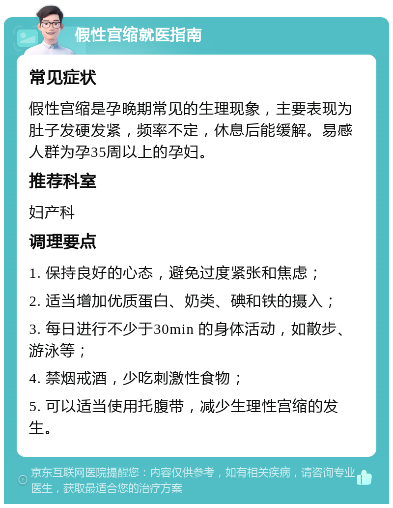 假性宫缩就医指南 常见症状 假性宫缩是孕晚期常见的生理现象，主要表现为肚子发硬发紧，频率不定，休息后能缓解。易感人群为孕35周以上的孕妇。 推荐科室 妇产科 调理要点 1. 保持良好的心态，避免过度紧张和焦虑； 2. 适当增加优质蛋白、奶类、碘和铁的摄入； 3. 每日进行不少于30min 的身体活动，如散步、游泳等； 4. 禁烟戒酒，少吃刺激性食物； 5. 可以适当使用托腹带，减少生理性宫缩的发生。