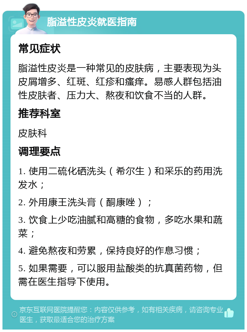 脂溢性皮炎就医指南 常见症状 脂溢性皮炎是一种常见的皮肤病，主要表现为头皮屑增多、红斑、红疹和瘙痒。易感人群包括油性皮肤者、压力大、熬夜和饮食不当的人群。 推荐科室 皮肤科 调理要点 1. 使用二硫化硒洗头（希尔生）和采乐的药用洗发水； 2. 外用康王洗头膏（酮康唑）； 3. 饮食上少吃油腻和高糖的食物，多吃水果和蔬菜； 4. 避免熬夜和劳累，保持良好的作息习惯； 5. 如果需要，可以服用盐酸类的抗真菌药物，但需在医生指导下使用。