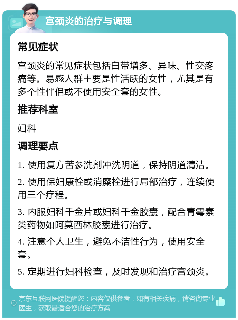 宫颈炎的治疗与调理 常见症状 宫颈炎的常见症状包括白带增多、异味、性交疼痛等。易感人群主要是性活跃的女性，尤其是有多个性伴侣或不使用安全套的女性。 推荐科室 妇科 调理要点 1. 使用复方苦参洗剂冲洗阴道，保持阴道清洁。 2. 使用保妇康栓或消糜栓进行局部治疗，连续使用三个疗程。 3. 内服妇科千金片或妇科千金胶囊，配合青霉素类药物如阿莫西林胶囊进行治疗。 4. 注意个人卫生，避免不洁性行为，使用安全套。 5. 定期进行妇科检查，及时发现和治疗宫颈炎。