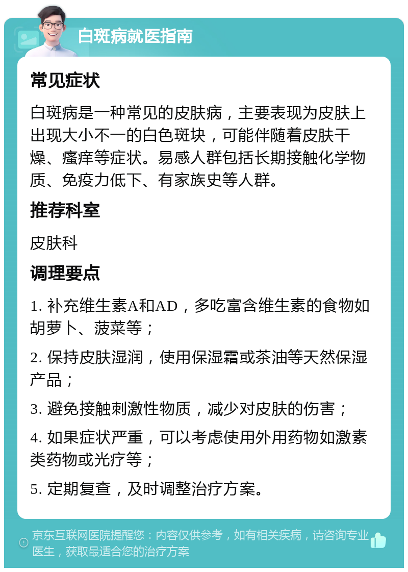 白斑病就医指南 常见症状 白斑病是一种常见的皮肤病，主要表现为皮肤上出现大小不一的白色斑块，可能伴随着皮肤干燥、瘙痒等症状。易感人群包括长期接触化学物质、免疫力低下、有家族史等人群。 推荐科室 皮肤科 调理要点 1. 补充维生素A和AD，多吃富含维生素的食物如胡萝卜、菠菜等； 2. 保持皮肤湿润，使用保湿霜或茶油等天然保湿产品； 3. 避免接触刺激性物质，减少对皮肤的伤害； 4. 如果症状严重，可以考虑使用外用药物如激素类药物或光疗等； 5. 定期复查，及时调整治疗方案。