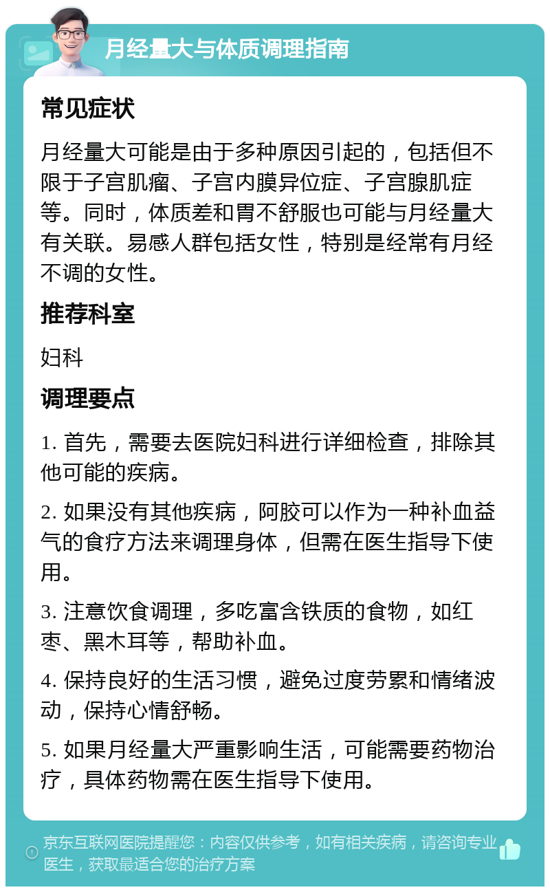 月经量大与体质调理指南 常见症状 月经量大可能是由于多种原因引起的，包括但不限于子宫肌瘤、子宫内膜异位症、子宫腺肌症等。同时，体质差和胃不舒服也可能与月经量大有关联。易感人群包括女性，特别是经常有月经不调的女性。 推荐科室 妇科 调理要点 1. 首先，需要去医院妇科进行详细检查，排除其他可能的疾病。 2. 如果没有其他疾病，阿胶可以作为一种补血益气的食疗方法来调理身体，但需在医生指导下使用。 3. 注意饮食调理，多吃富含铁质的食物，如红枣、黑木耳等，帮助补血。 4. 保持良好的生活习惯，避免过度劳累和情绪波动，保持心情舒畅。 5. 如果月经量大严重影响生活，可能需要药物治疗，具体药物需在医生指导下使用。