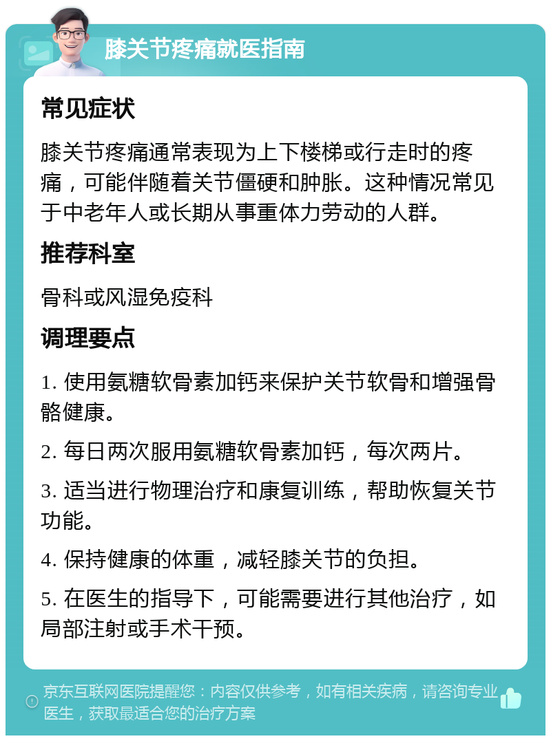 膝关节疼痛就医指南 常见症状 膝关节疼痛通常表现为上下楼梯或行走时的疼痛，可能伴随着关节僵硬和肿胀。这种情况常见于中老年人或长期从事重体力劳动的人群。 推荐科室 骨科或风湿免疫科 调理要点 1. 使用氨糖软骨素加钙来保护关节软骨和增强骨骼健康。 2. 每日两次服用氨糖软骨素加钙，每次两片。 3. 适当进行物理治疗和康复训练，帮助恢复关节功能。 4. 保持健康的体重，减轻膝关节的负担。 5. 在医生的指导下，可能需要进行其他治疗，如局部注射或手术干预。