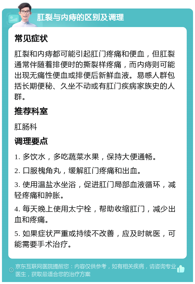 肛裂与内痔的区别及调理 常见症状 肛裂和内痔都可能引起肛门疼痛和便血，但肛裂通常伴随着排便时的撕裂样疼痛，而内痔则可能出现无痛性便血或排便后新鲜血液。易感人群包括长期便秘、久坐不动或有肛门疾病家族史的人群。 推荐科室 肛肠科 调理要点 1. 多饮水，多吃蔬菜水果，保持大便通畅。 2. 口服槐角丸，缓解肛门疼痛和出血。 3. 使用温盐水坐浴，促进肛门局部血液循环，减轻疼痛和肿胀。 4. 每天晚上使用太宁栓，帮助收缩肛门，减少出血和疼痛。 5. 如果症状严重或持续不改善，应及时就医，可能需要手术治疗。