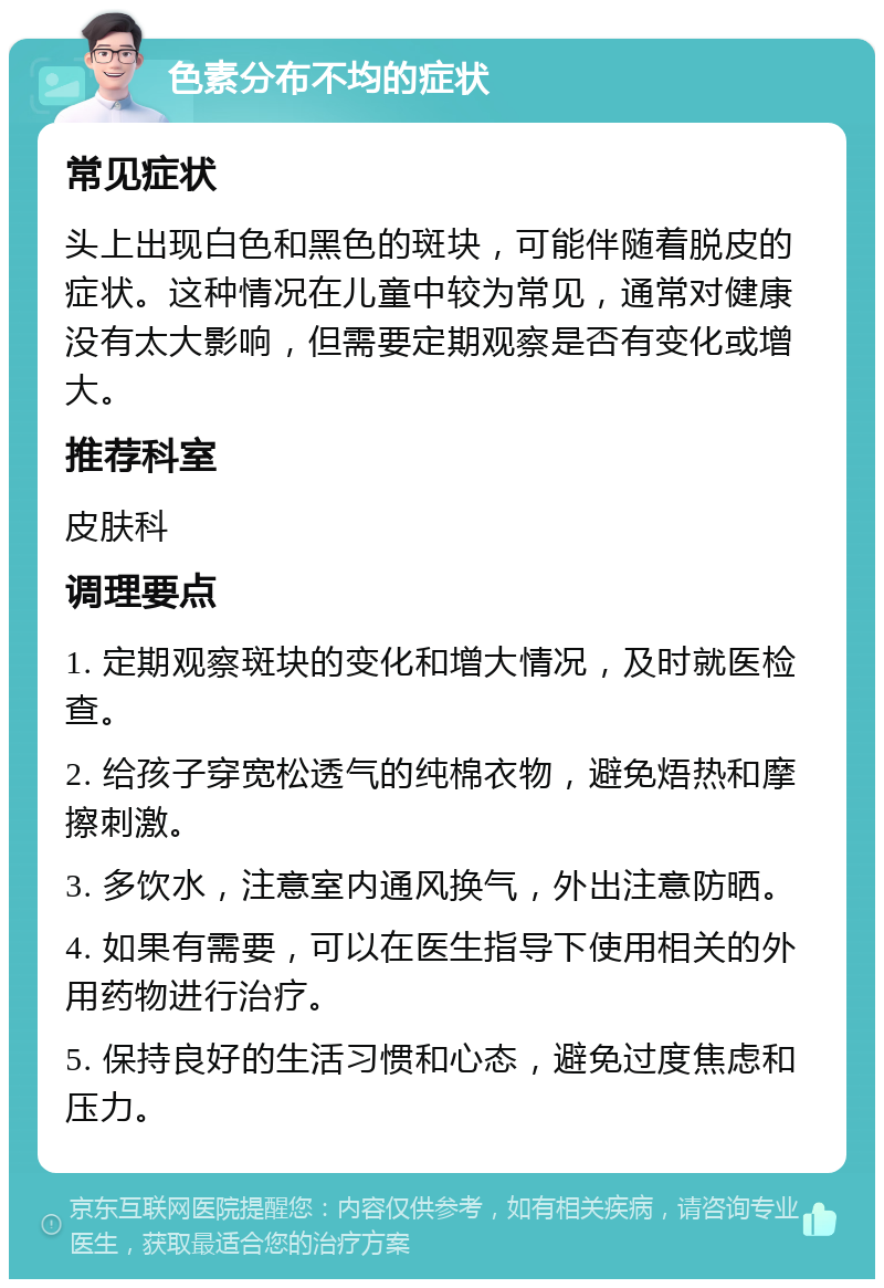 色素分布不均的症状 常见症状 头上出现白色和黑色的斑块，可能伴随着脱皮的症状。这种情况在儿童中较为常见，通常对健康没有太大影响，但需要定期观察是否有变化或增大。 推荐科室 皮肤科 调理要点 1. 定期观察斑块的变化和增大情况，及时就医检查。 2. 给孩子穿宽松透气的纯棉衣物，避免焐热和摩擦刺激。 3. 多饮水，注意室内通风换气，外出注意防晒。 4. 如果有需要，可以在医生指导下使用相关的外用药物进行治疗。 5. 保持良好的生活习惯和心态，避免过度焦虑和压力。