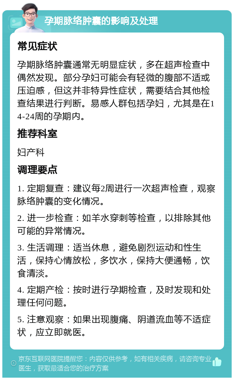 孕期脉络肿囊的影响及处理 常见症状 孕期脉络肿囊通常无明显症状，多在超声检查中偶然发现。部分孕妇可能会有轻微的腹部不适或压迫感，但这并非特异性症状，需要结合其他检查结果进行判断。易感人群包括孕妇，尤其是在14-24周的孕期内。 推荐科室 妇产科 调理要点 1. 定期复查：建议每2周进行一次超声检查，观察脉络肿囊的变化情况。 2. 进一步检查：如羊水穿刺等检查，以排除其他可能的异常情况。 3. 生活调理：适当休息，避免剧烈运动和性生活，保持心情放松，多饮水，保持大便通畅，饮食清淡。 4. 定期产检：按时进行孕期检查，及时发现和处理任何问题。 5. 注意观察：如果出现腹痛、阴道流血等不适症状，应立即就医。