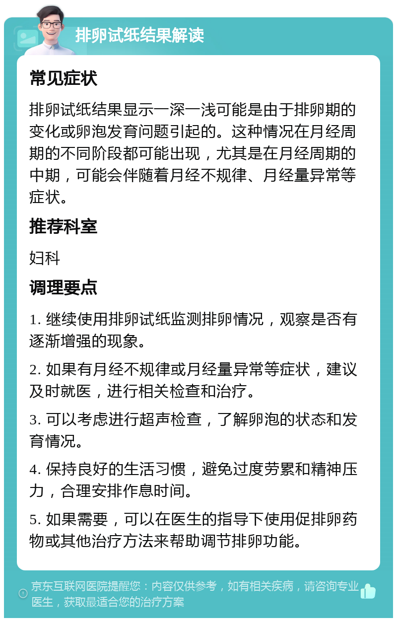 排卵试纸结果解读 常见症状 排卵试纸结果显示一深一浅可能是由于排卵期的变化或卵泡发育问题引起的。这种情况在月经周期的不同阶段都可能出现，尤其是在月经周期的中期，可能会伴随着月经不规律、月经量异常等症状。 推荐科室 妇科 调理要点 1. 继续使用排卵试纸监测排卵情况，观察是否有逐渐增强的现象。 2. 如果有月经不规律或月经量异常等症状，建议及时就医，进行相关检查和治疗。 3. 可以考虑进行超声检查，了解卵泡的状态和发育情况。 4. 保持良好的生活习惯，避免过度劳累和精神压力，合理安排作息时间。 5. 如果需要，可以在医生的指导下使用促排卵药物或其他治疗方法来帮助调节排卵功能。