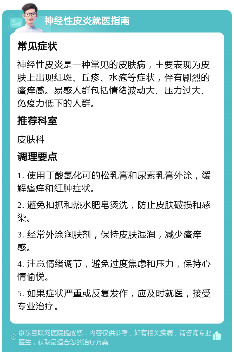 神经性皮炎就医指南 常见症状 神经性皮炎是一种常见的皮肤病，主要表现为皮肤上出现红斑、丘疹、水疱等症状，伴有剧烈的瘙痒感。易感人群包括情绪波动大、压力过大、免疫力低下的人群。 推荐科室 皮肤科 调理要点 1. 使用丁酸氢化可的松乳膏和尿素乳膏外涂，缓解瘙痒和红肿症状。 2. 避免扣抓和热水肥皂烫洗，防止皮肤破损和感染。 3. 经常外涂润肤剂，保持皮肤湿润，减少瘙痒感。 4. 注意情绪调节，避免过度焦虑和压力，保持心情愉悦。 5. 如果症状严重或反复发作，应及时就医，接受专业治疗。