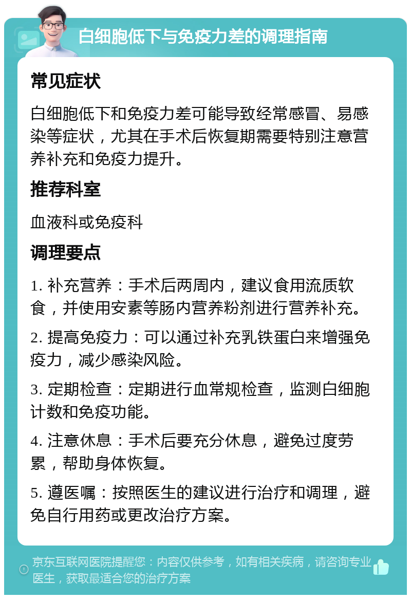 白细胞低下与免疫力差的调理指南 常见症状 白细胞低下和免疫力差可能导致经常感冒、易感染等症状，尤其在手术后恢复期需要特别注意营养补充和免疫力提升。 推荐科室 血液科或免疫科 调理要点 1. 补充营养：手术后两周内，建议食用流质软食，并使用安素等肠内营养粉剂进行营养补充。 2. 提高免疫力：可以通过补充乳铁蛋白来增强免疫力，减少感染风险。 3. 定期检查：定期进行血常规检查，监测白细胞计数和免疫功能。 4. 注意休息：手术后要充分休息，避免过度劳累，帮助身体恢复。 5. 遵医嘱：按照医生的建议进行治疗和调理，避免自行用药或更改治疗方案。