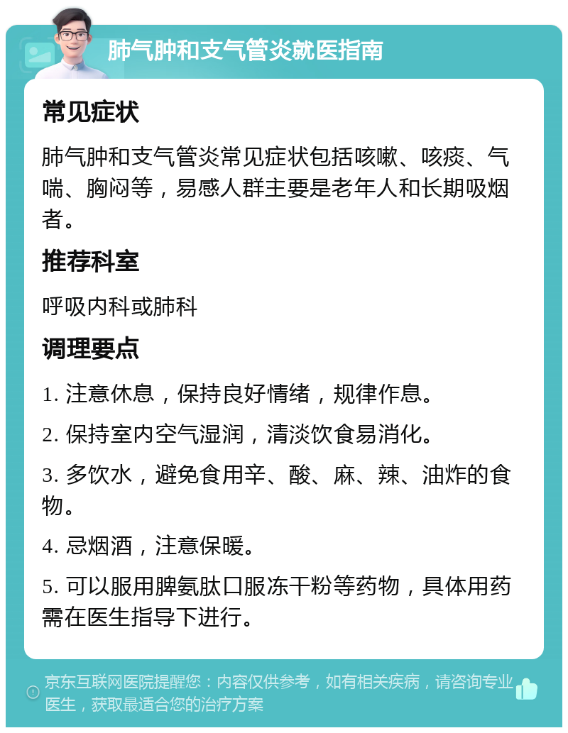 肺气肿和支气管炎就医指南 常见症状 肺气肿和支气管炎常见症状包括咳嗽、咳痰、气喘、胸闷等，易感人群主要是老年人和长期吸烟者。 推荐科室 呼吸内科或肺科 调理要点 1. 注意休息，保持良好情绪，规律作息。 2. 保持室内空气湿润，清淡饮食易消化。 3. 多饮水，避免食用辛、酸、麻、辣、油炸的食物。 4. 忌烟酒，注意保暖。 5. 可以服用脾氨肽口服冻干粉等药物，具体用药需在医生指导下进行。