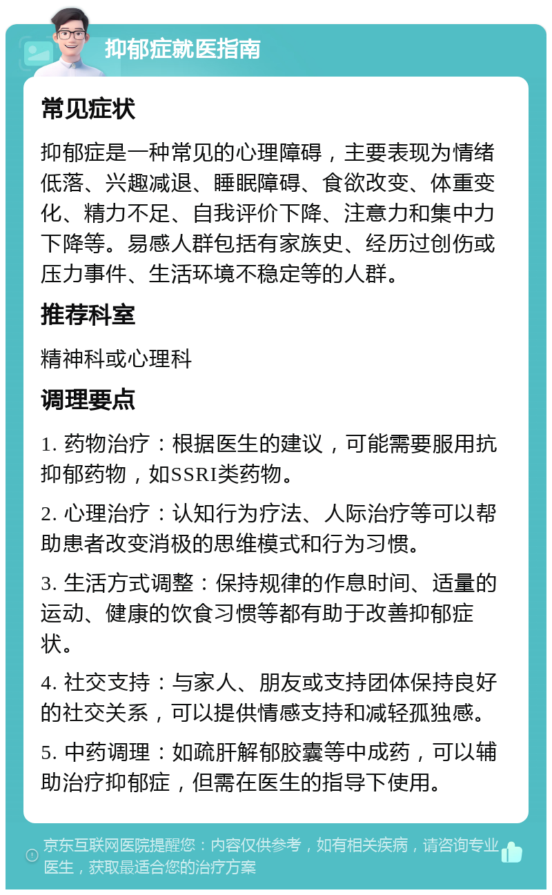 抑郁症就医指南 常见症状 抑郁症是一种常见的心理障碍，主要表现为情绪低落、兴趣减退、睡眠障碍、食欲改变、体重变化、精力不足、自我评价下降、注意力和集中力下降等。易感人群包括有家族史、经历过创伤或压力事件、生活环境不稳定等的人群。 推荐科室 精神科或心理科 调理要点 1. 药物治疗：根据医生的建议，可能需要服用抗抑郁药物，如SSRI类药物。 2. 心理治疗：认知行为疗法、人际治疗等可以帮助患者改变消极的思维模式和行为习惯。 3. 生活方式调整：保持规律的作息时间、适量的运动、健康的饮食习惯等都有助于改善抑郁症状。 4. 社交支持：与家人、朋友或支持团体保持良好的社交关系，可以提供情感支持和减轻孤独感。 5. 中药调理：如疏肝解郁胶囊等中成药，可以辅助治疗抑郁症，但需在医生的指导下使用。